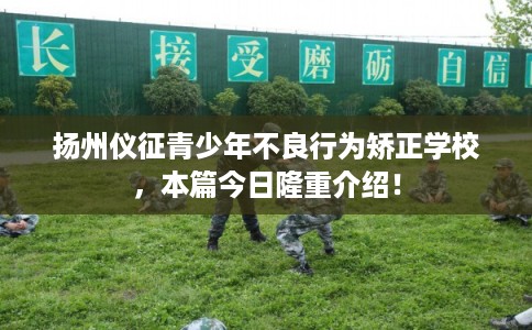 扬州仪征青少年不良行为矫正学校，本篇今日隆重介绍！