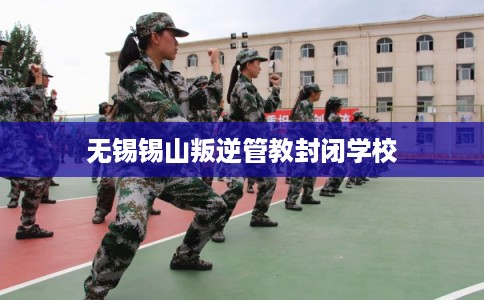 无锡锡山叛逆管教封闭学校