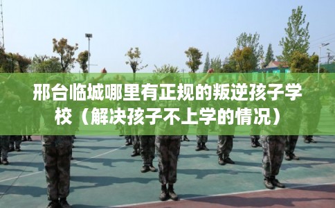 邢台临城哪里有正规的叛逆孩子学校（解决孩子不上学的情况）