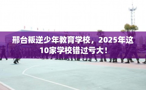 邢台叛逆少年教育学校，2025年这10家学校错过亏大！
