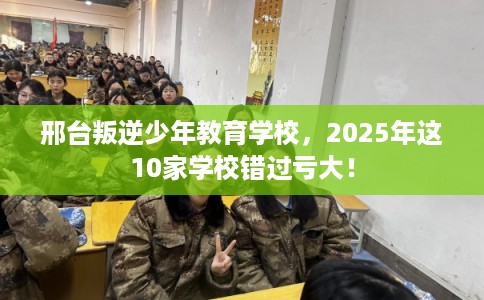 邢台叛逆少年教育学校，2025年这10家学校错过亏大！