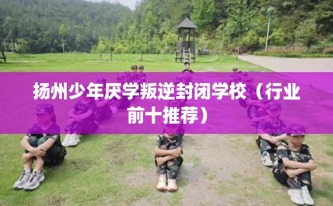 扬州少年厌学叛逆封闭学校（行业前十推荐）
