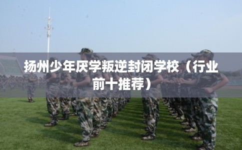 扬州少年厌学叛逆封闭学校（行业前十推荐）