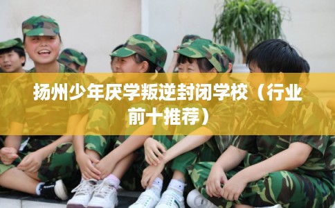 扬州少年厌学叛逆封闭学校（行业前十推荐）