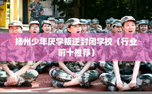 扬州少年厌学叛逆封闭学校（行业前十推荐）