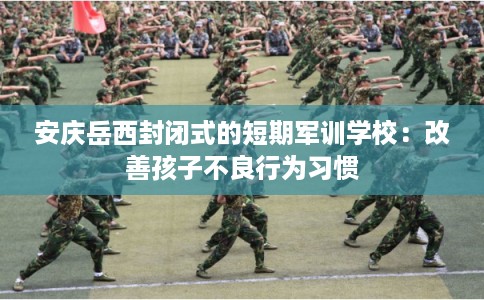 安庆岳西封闭式的短期军训学校：改善孩子不良行为习惯