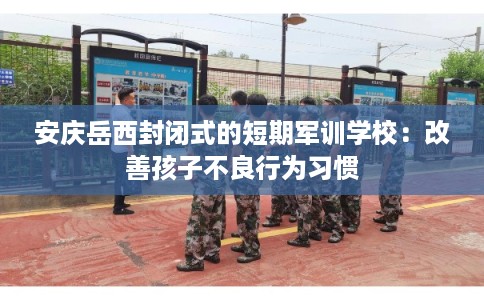 安庆岳西封闭式的短期军训学校：改善孩子不良行为习惯
