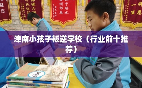 津南小孩子叛逆学校（行业前十推荐）