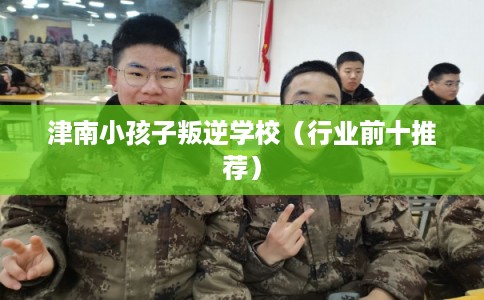 津南小孩子叛逆学校（行业前十推荐）