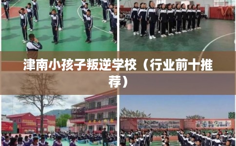 津南小孩子叛逆学校（行业前十推荐）