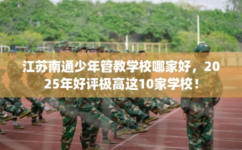 江苏南通少年管教学校哪家好，2025年好评极高这10家学校！
