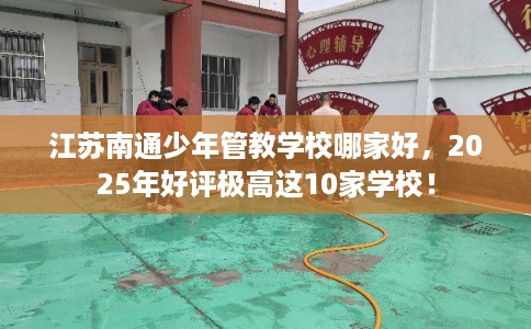 江苏南通少年管教学校哪家好，2025年好评极高这10家学校！