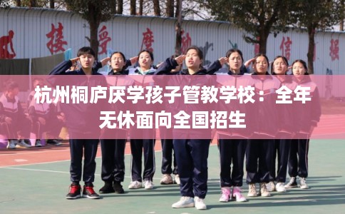 杭州桐庐厌学孩子管教学校:全年无休面向全国招生 杭州桐庐厌学孩子管教学校:全年无休面向全国招生