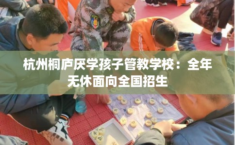 杭州桐庐厌学孩子管教学校:全年无休面向全国招生 杭州桐庐厌学孩子管教学校:全年无休面向全国招生