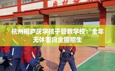 杭州桐庐厌学孩子管教学校：全年无休面向全国招生