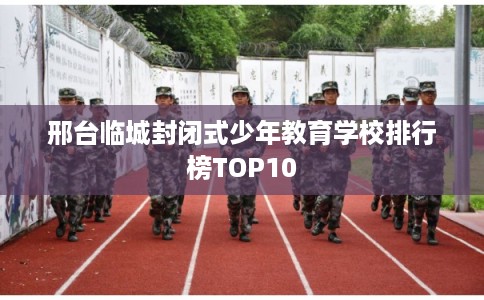 邢台临城封闭式少年教育学校排行榜TOP10 邢台临城封闭式少年教育学校排行榜TOP10