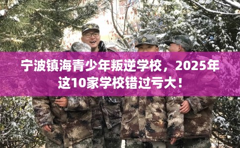 宁波镇海青少年叛逆学校，2025年这10家学校错过亏大！