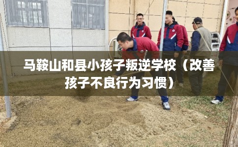 马鞍山和县小孩子叛逆学校（改善孩子不良行为习惯）