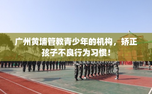 广州黄埔管教青少年的机构，矫正孩子不良行为习惯！
