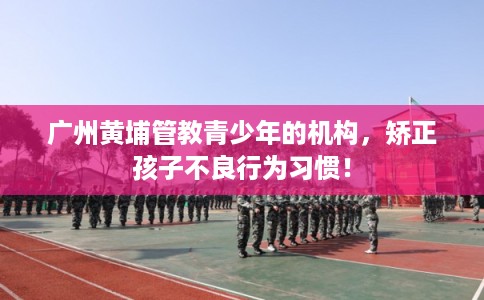 广州黄埔管教青少年的机构，矫正孩子不良行为习惯！