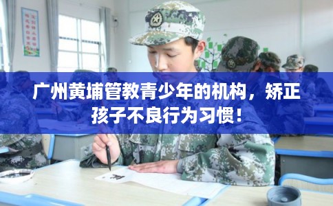 广州黄埔管教青少年的机构，矫正孩子不良行为习惯！