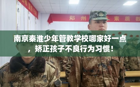 南京秦淮少年管教学校哪家好一点，矫正孩子不良行为习惯！
