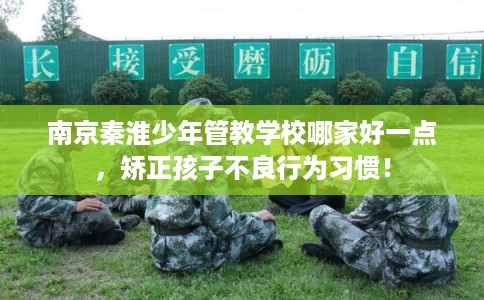 南京秦淮少年管教学校哪家好一点，矫正孩子不良行为习惯！