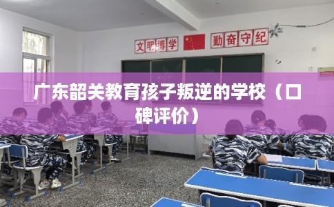 广东韶关教育孩子叛逆的学校（口碑评价）