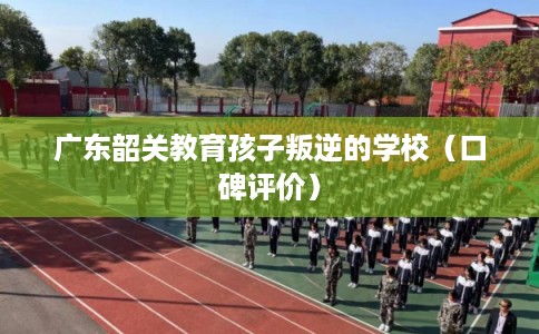 广东韶关教育孩子叛逆的学校（口碑评价）