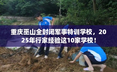 重庆巫山全封闭军事特训学校，2025年行家经验这10家学校！