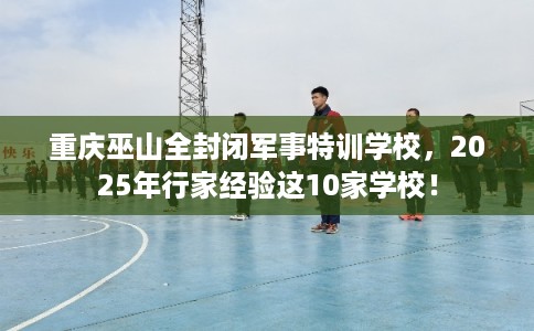 重庆巫山全封闭军事特训学校，2025年行家经验这10家学校！