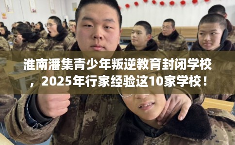 淮南潘集青少年叛逆教育封闭学校,2025年行家经验这10家学校! 淮南潘集青少年叛逆教育封闭学校,2025年行家经验这10家学校!