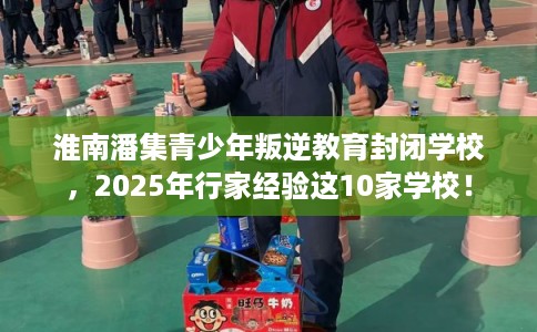 淮南潘集青少年叛逆教育封闭学校，2025年行家经验这10家学校！