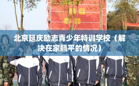北京延庆励志青少年特训学校（解决在家躺平的情况）