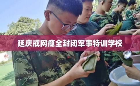 延庆戒网瘾全封闭军事特训学校 延庆戒网瘾全封闭军事特训学校