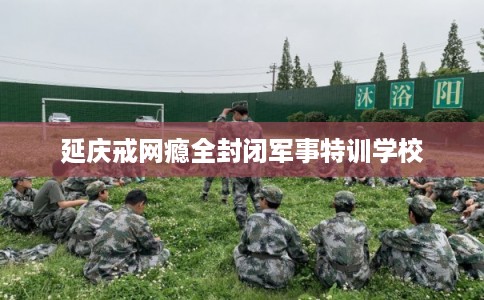 延庆戒网瘾全封闭军事特训学校