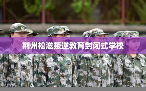 荆州松滋叛逆教育封闭式学校 荆州松滋叛逆教育封闭式学校