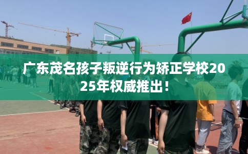 广东茂名孩子叛逆行为矫正学校2025年权威推出！