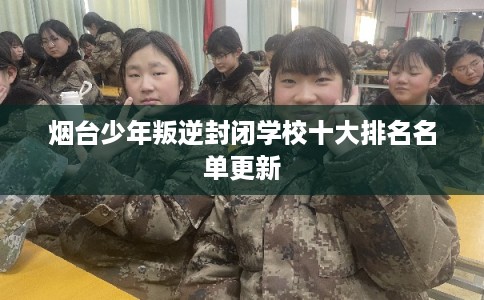 烟台少年叛逆封闭学校十大排名名单更新 烟台少年叛逆封闭学校十大排名名单更新