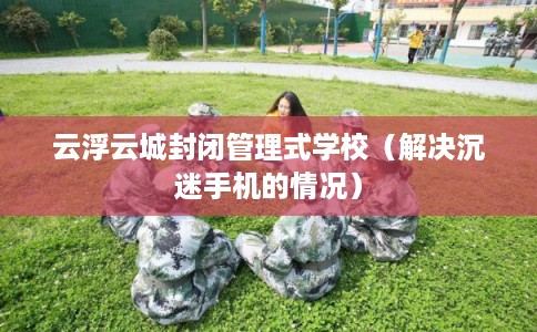 云浮云城封闭管理式学校(解决沉迷手机的情况) 云浮云城封闭管理式学校(解决沉迷手机的情况)