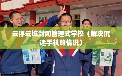 云浮云城封闭管理式学校(解决沉迷手机的情况) 云浮云城封闭管理式学校(解决沉迷手机的情况)