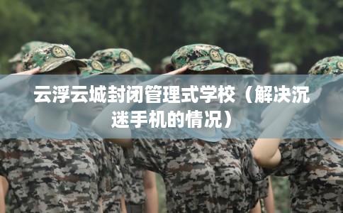 云浮云城封闭管理式学校(解决沉迷手机的情况) 云浮云城封闭管理式学校(解决沉迷手机的情况)