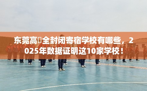 东莞高埗全封闭寄宿学校有哪些,2025年数据证明这10家学校! 东莞高埗全封闭寄宿学校有哪些,2025年数据证明这10家学校!