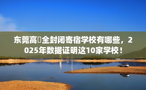 东莞高埗全封闭寄宿学校有哪些,2025年数据证明这10家学校! 东莞高埗全封闭寄宿学校有哪些,2025年数据证明这10家学校!