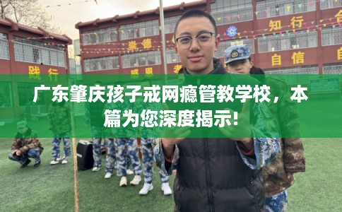 广东肇庆孩子戒网瘾管教学校，本篇为您深度揭示!
