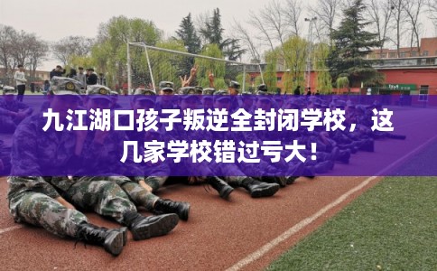 九江湖口孩子叛逆全封闭学校，这几家学校错过亏大！