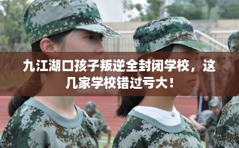 九江湖口孩子叛逆全封闭学校，这几家学校错过亏大！