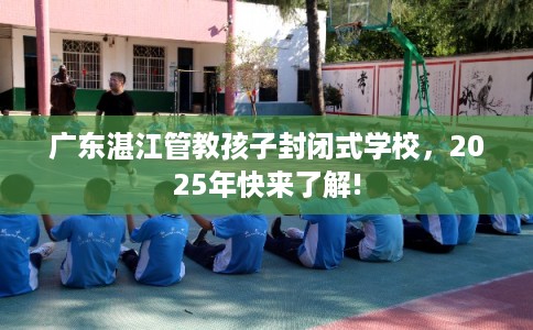 广东湛江管教孩子封闭式学校，2025年快来了解!