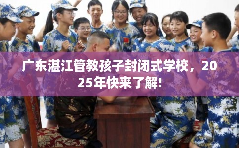 广东湛江管教孩子封闭式学校，2025年快来了解!
