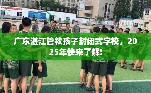 广东湛江管教孩子封闭式学校，2025年快来了解!